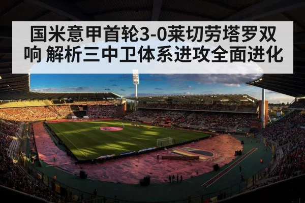 国米意甲首轮3-0莱切劳塔罗双响 解析三中卫体系进攻全面进化