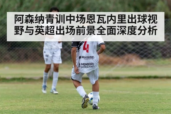阿森纳青训中场恩瓦内里出球视野与英超出场前景全面深度分析